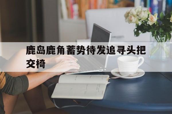 开云官网-包含鹿岛鹿角蓄势待发追寻头把交椅的词条